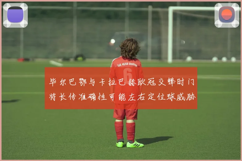 毕尔巴鄂与卡拉巴赫欧冠交锋时门将长传准确性可能左右定位球威胁