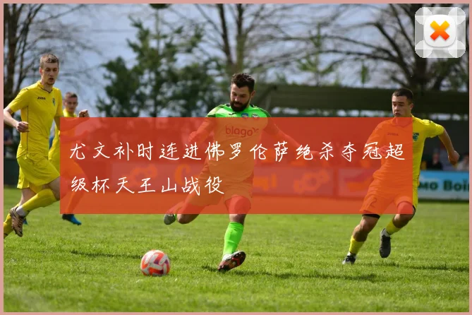 尤文补时连进佛罗伦萨绝杀夺冠超级杯天王山战役