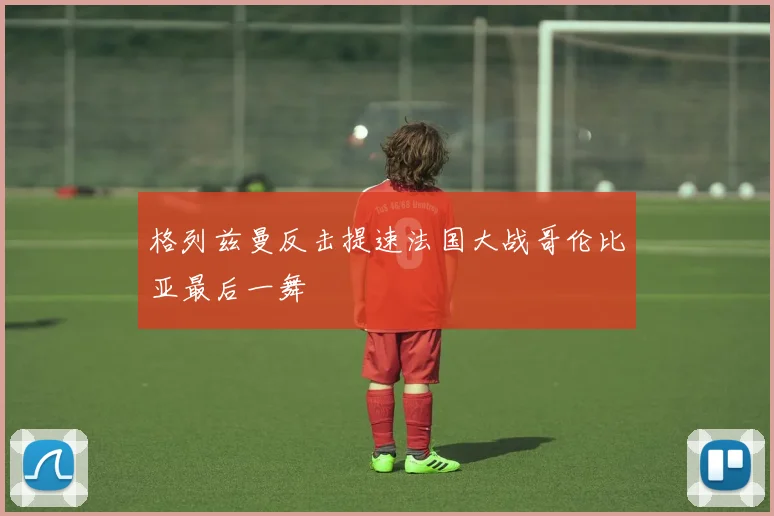 格列兹曼反击提速法国大战哥伦比亚最后一舞