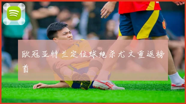 欧冠亚特兰定位球绝杀尤文重返榜首