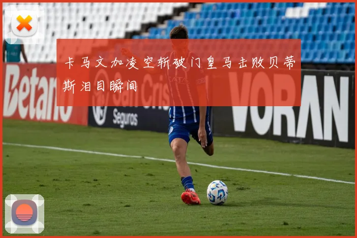 卡马文加凌空斩破门皇马击败贝蒂斯泪目瞬间