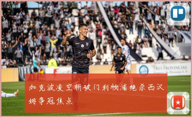 加克波凌空斩破门利物浦绝杀西汉姆争冠焦点