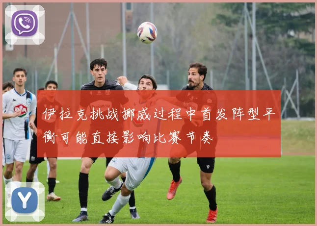伊拉克挑战挪威过程中首发阵型平衡可能直接影响比赛节奏