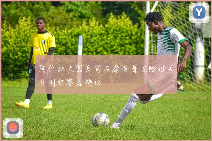 阿什拉夫圆月弯刀摩洛哥惊险过关非洲杯赛后热议