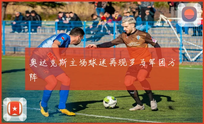 奥达克斯主场球迷再现罗马军团方阵