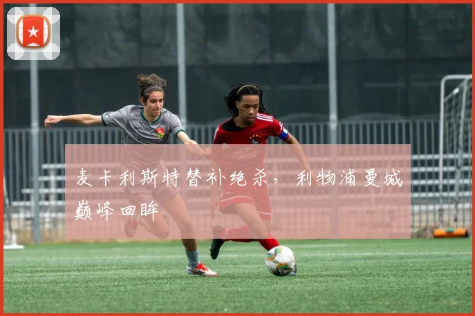 麦卡利斯特替补绝杀，利物浦曼城巅峰回眸