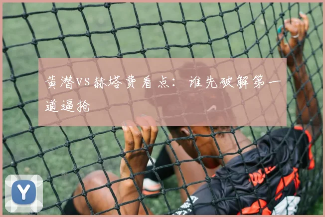 黄潜vs赫塔费看点：谁先破解第一道逼抢