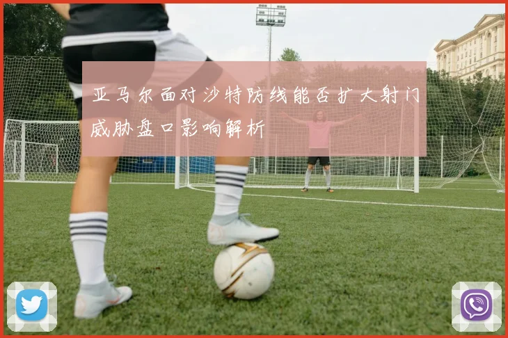 亚马尔面对沙特防线能否扩大射门威胁盘口影响解析
