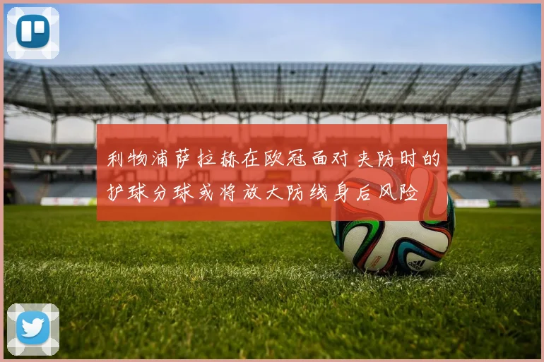利物浦萨拉赫在欧冠面对夹防时的护球分球或将放大防线身后风险
