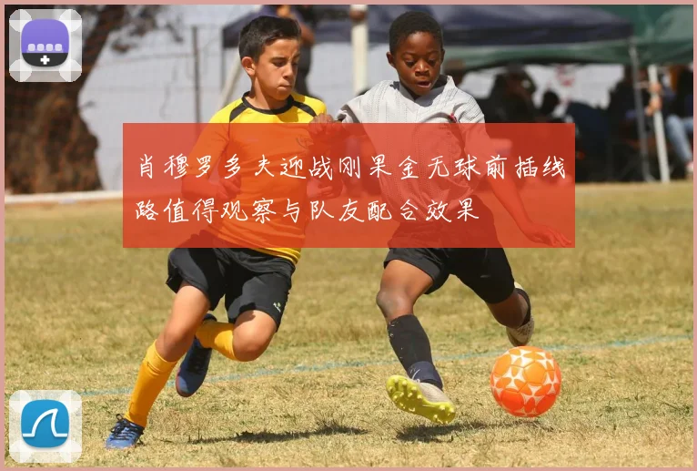 肖穆罗多夫迎战刚果金无球前插线路值得观察与队友配合效果