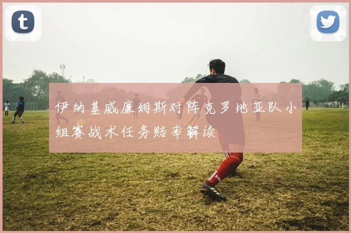 伊纳基威廉姆斯对阵克罗地亚队小组赛战术任务赔率解读