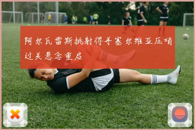 阿尔瓦雷斯挑射得手塞尔维亚压哨过关悬念重启