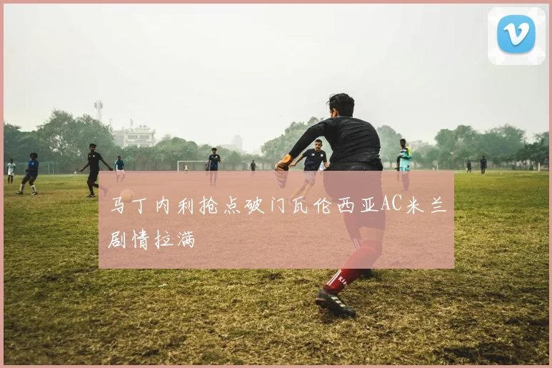 马丁内利抢点破门瓦伦西亚AC米兰剧情拉满