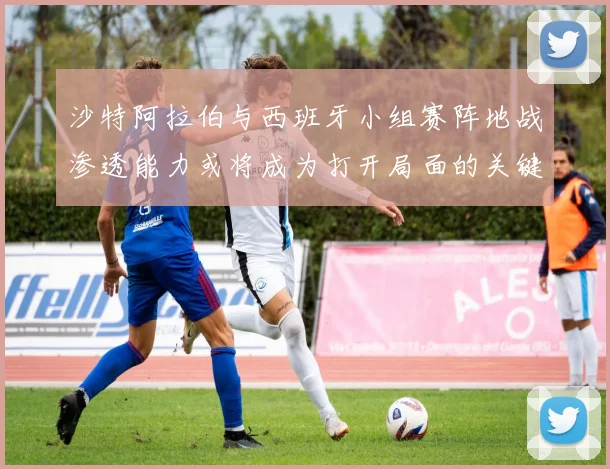 沙特阿拉伯与西班牙小组赛阵地战渗透能力或将成为打开局面的关键