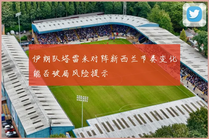 伊朗队塔雷米对阵新西兰节奏变化能否破局风险提示