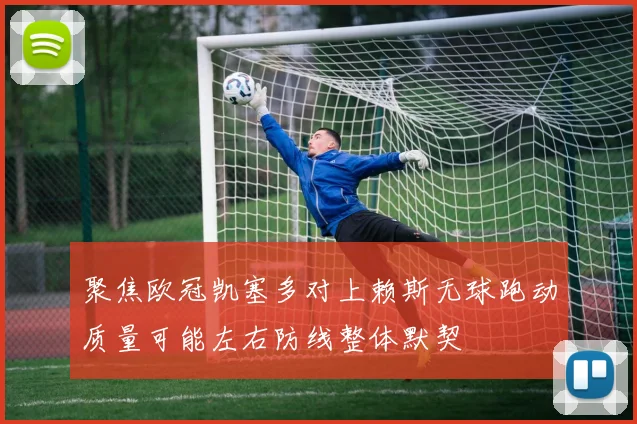聚焦欧冠凯塞多对上赖斯无球跑动质量可能左右防线整体默契