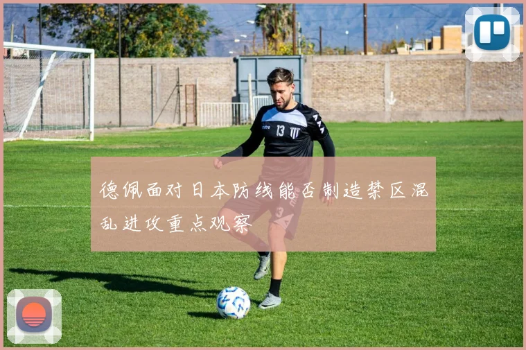 德佩面对日本防线能否制造禁区混乱进攻重点观察