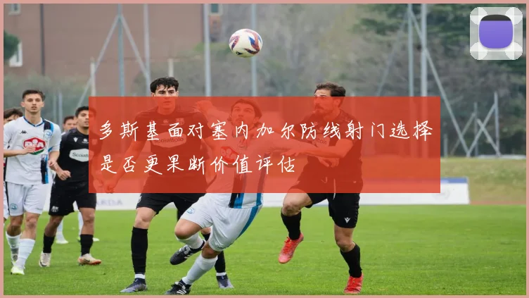 多斯基面对塞内加尔防线射门选择是否更果断价值评估