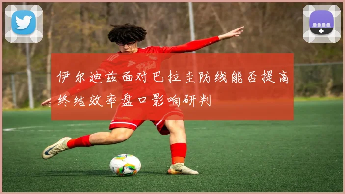 伊尔迪兹面对巴拉圭防线能否提高终结效率盘口影响研判