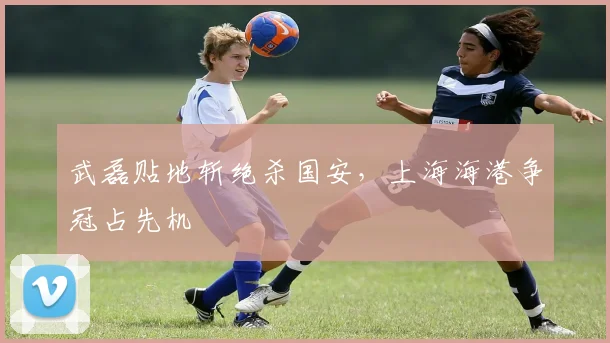 武磊贴地斩绝杀国安,上海海港争冠占先机