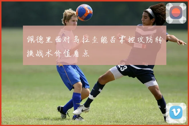 佩德里面对乌拉圭能否掌控攻防转换战术价值看点