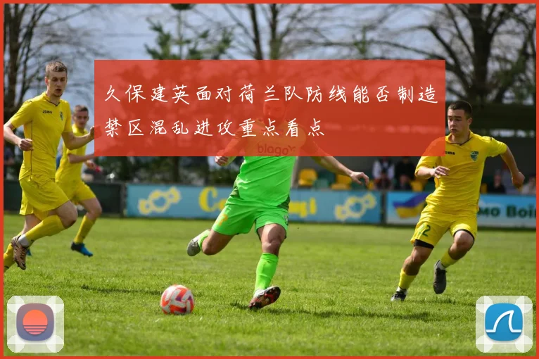 久保建英面对荷兰队防线能否制造禁区混乱进攻重点看点