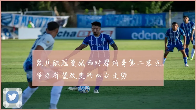 聚焦欧冠曼城面对摩纳哥第二落点争夺有望改变两回合走势