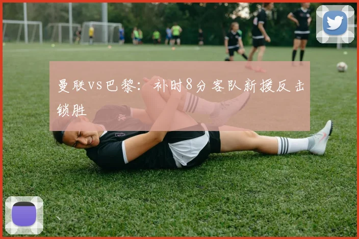 曼联vs巴黎:补时8分客队新援反击锁胜